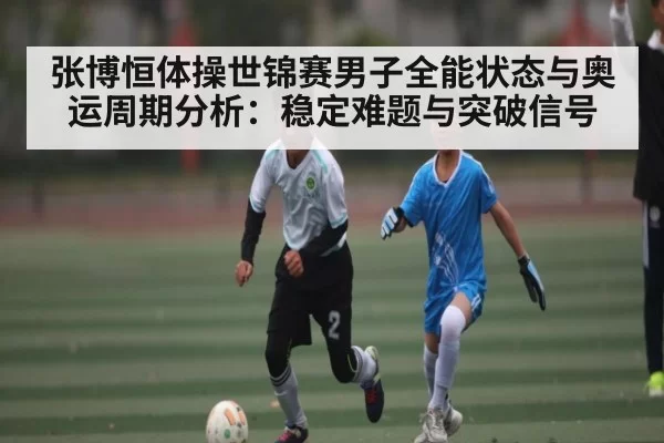张博恒体操世锦赛男子全能状态与奥运周期分析：稳定难题与突破信号